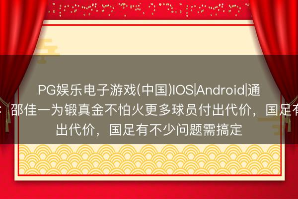 PG娱乐电子游戏(中国)IOS|Android|通用APP下载 沪媒：邵佳一为锻真金不怕火更多球员付出代价，国足有不少问题需搞定