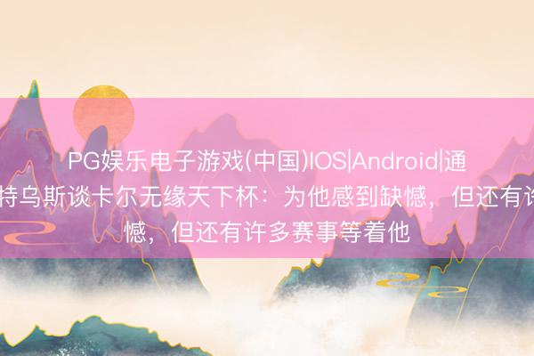 PG娱乐电子游戏(中国)IOS|Android|通用APP下载 马特乌斯谈卡尔无缘天下杯：为他感到缺憾，但还有许多赛事等着他
