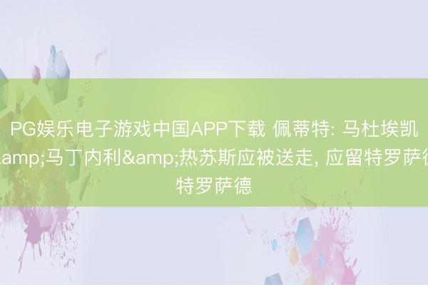 PG娱乐电子游戏中国APP下载 佩蒂特: 马杜埃凯&马丁内利&热苏斯应被送走， 应留特罗萨德