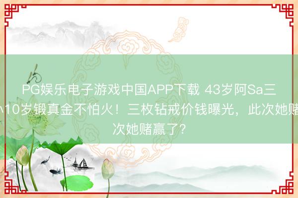 PG娱乐电子游戏中国APP下载 43岁阿Sa三婚嫁小10岁锻真金不怕火！三枚钻戒价钱曝光，此次她赌赢了？