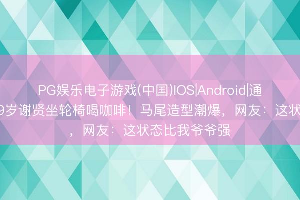 PG娱乐电子游戏(中国)IOS|Android|通用APP下载 89岁谢贤坐轮椅喝咖啡！马尾造型潮爆，网友：这状态比我爷爷强