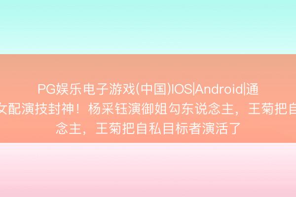 PG娱乐电子游戏(中国)IOS|Android|通用APP下载 3位女配演技封神！杨采钰演御姐勾东说念主，王菊把自私目标者演活了