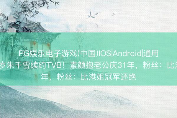 PG娱乐电子游戏(中国)IOS|Android|通用APP下载 37岁朱千雪续约TVB！素颜抱老公庆31年，粉丝：比港姐冠军还绝