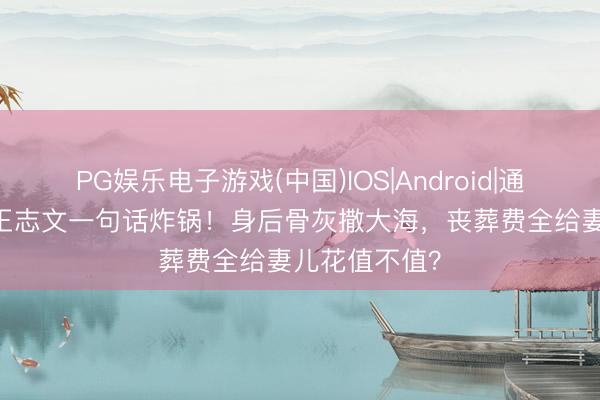PG娱乐电子游戏(中国)IOS|Android|通用APP下载 王志文一句话炸锅！身后骨灰撒大海，丧葬费全给妻儿花值不值？
