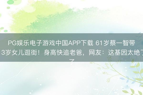 PG娱乐电子游戏中国APP下载 61岁蔡一智带13岁女儿逛街！身高快追老爸，网友：这基因太绝了