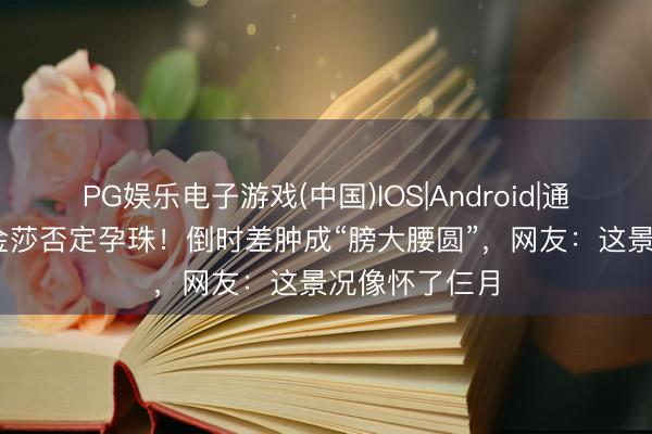 PG娱乐电子游戏(中国)IOS|Android|通用APP下载 金莎否定孕珠！倒时差肿成“膀大腰圆”，网友：这景况像怀了仨月