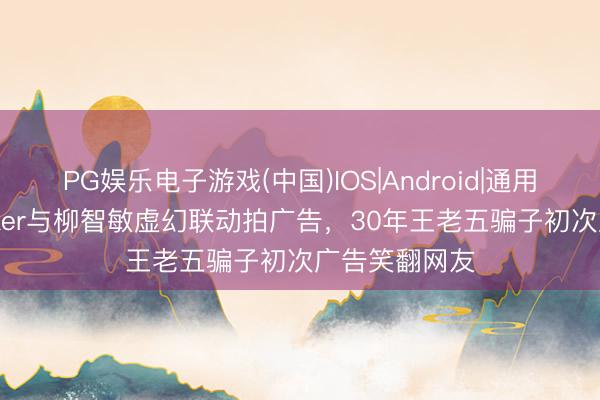 PG娱乐电子游戏(中国)IOS|Android|通用APP下载 Faker与柳智敏虚幻联动拍广告，30年王老五骗子初次广告笑翻网友