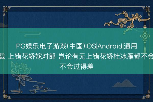 PG娱乐电子游戏(中国)IOS|Android|通用APP下载 上错花轿嫁对郎 岂论有无上错花轿杜冰雁都不会过得差