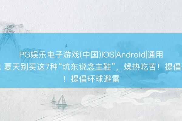 PG娱乐电子游戏(中国)IOS|Android|通用APP下载 夏天别买这7种“坑东说念主鞋”，燥热吃苦！提倡环球避雷