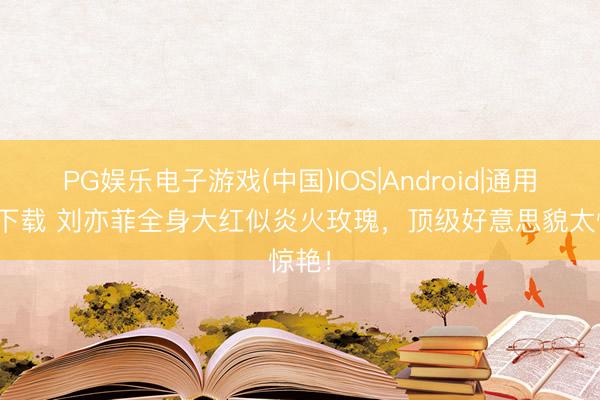 PG娱乐电子游戏(中国)IOS|Android|通用APP下载 刘亦菲全身大红似炎火玫瑰，顶级好意思貌太惊艳！
