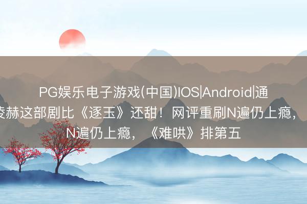 PG娱乐电子游戏(中国)IOS|Android|通用APP下载 张凌赫这部剧比《逐玉》还甜！网评重刷N遍仍上瘾，《难哄》排第五