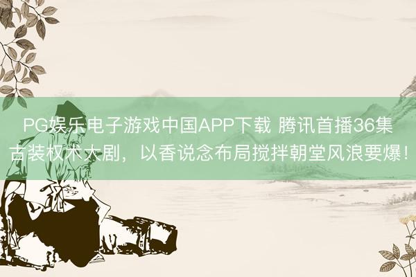 PG娱乐电子游戏中国APP下载 腾讯首播36集古装权术大剧，以香说念布局搅拌朝堂风浪要爆！