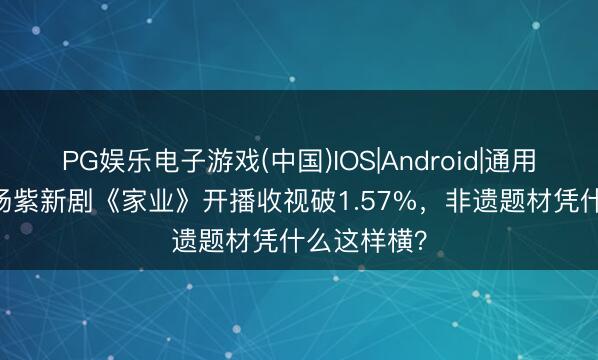 PG娱乐电子游戏(中国)IOS|Android|通用APP下载 杨紫新剧《家业》开播收视破1.57%，非遗题材凭什么这样横？