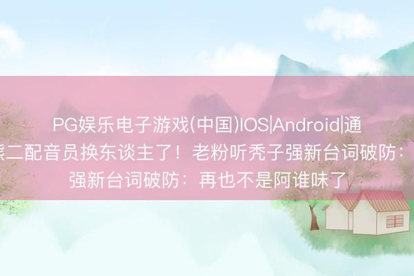 PG娱乐电子游戏(中国)IOS|Android|通用APP下载 熊大熊二配音员换东谈主了！老粉听秃子强新台词破防：再也不是阿谁味了