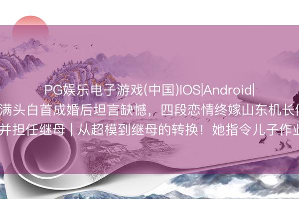 PG娱乐电子游戏(中国)IOS|Android|通用APP下载 瞿颖54岁满头白首成婚后坦言缺憾，四段恋情终嫁山东机长假寓泰国并担任继母 | 从超模到继母的转换！她指令儿子作业照刷屏：比T台更把稳的姆妈表情
