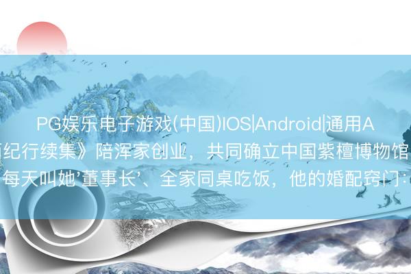 PG娱乐电子游戏(中国)IOS|Android|通用APP下载 迟重瑞遗弃《西纪行续集》陪浑家创业,共同确立中国紫檀博物馆 | 每天叫她'董事长'、全家同桌吃饭,他的婚配窍门:尊重比钱更蹙迫!