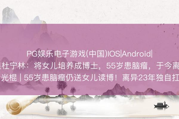PG娱乐电子游戏(中国)IOS|Android|通用APP下载 闻名女星杜宁林：将女儿培养成博士，55岁患脑瘤，于今离异光棍 | 55岁患脑瘤仍送女儿读博！离异23年独自扛家，她的遴荐让全网破防