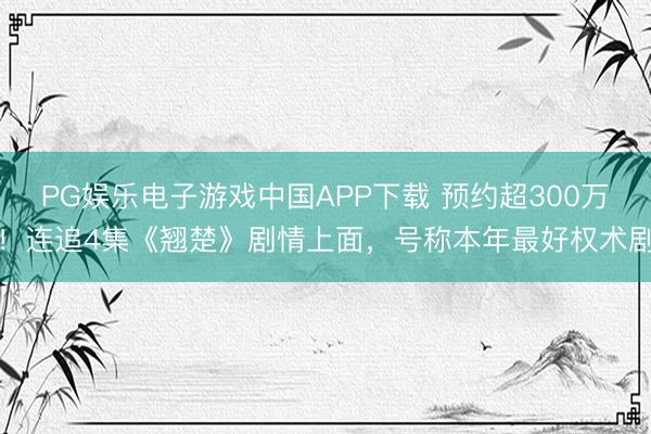 PG娱乐电子游戏中国APP下载 预约超300万！连追4集《翘楚》剧情上面，号称本年最好权术剧