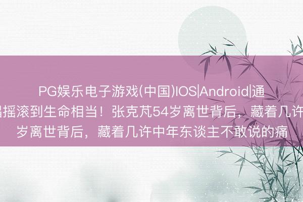PG娱乐电子游戏(中国)IOS|Android|通用APP下载 坐着轮椅唱摇滚到生命相当！张克芃54岁离世背后，藏着几许中年东谈主不敢说的痛