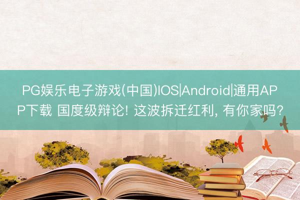 PG娱乐电子游戏(中国)IOS|Android|通用APP下载 国度级辩论! 这波拆迁红利， 有你家吗?