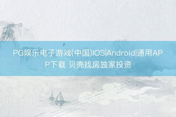 PG娱乐电子游戏(中国)IOS|Android|通用APP下载 贝壳找房独家投资