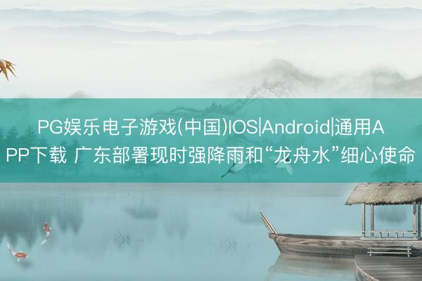 PG娱乐电子游戏(中国)IOS|Android|通用APP下载 广东部署现时强降雨和“龙舟水”细心使命