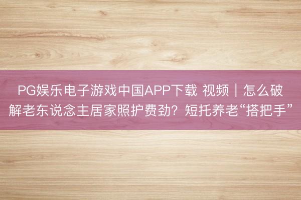 PG娱乐电子游戏中国APP下载 视频｜怎么破解老东说念主居家照护费劲？短托养老“搭把手”