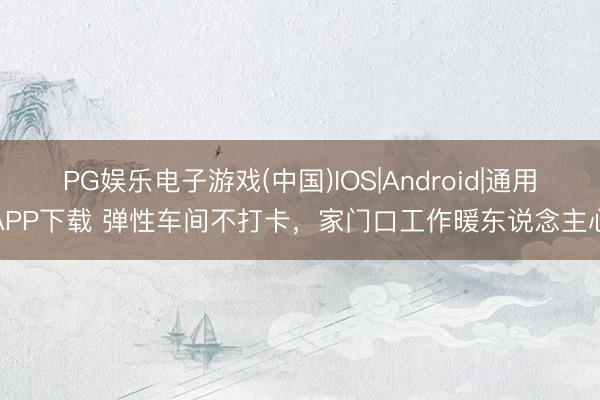 PG娱乐电子游戏(中国)IOS|Android|通用APP下载 弹性车间不打卡，家门口工作暖东说念主心