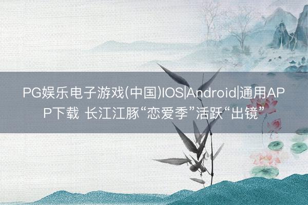 PG娱乐电子游戏(中国)IOS|Android|通用APP下载 长江江豚“恋爱季”活跃“出镜”