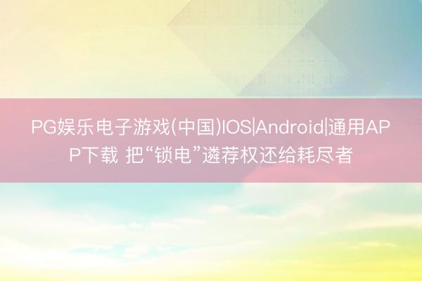 PG娱乐电子游戏(中国)IOS|Android|通用APP下载 把“锁电”遴荐权还给耗尽者