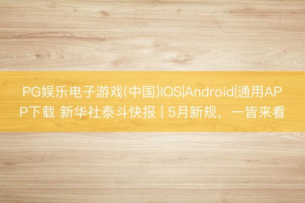 PG娱乐电子游戏(中国)IOS|Android|通用APP下载 新华社泰斗快报 | 5月新规，一皆来看
