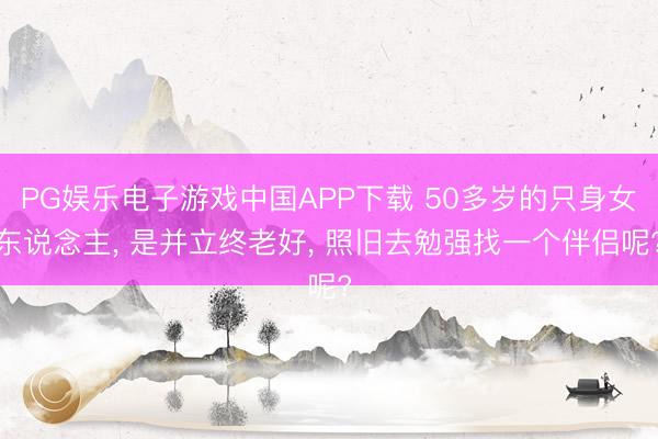 PG娱乐电子游戏中国APP下载 50多岁的只身女东说念主， 是并立终老好， 照旧去勉强找一个伴侣呢?
