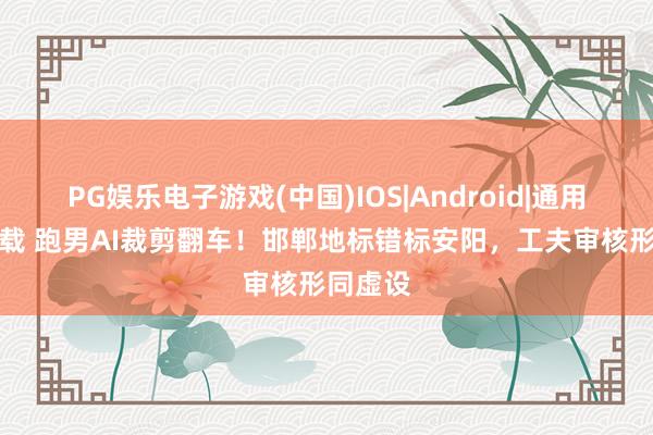 PG娱乐电子游戏(中国)IOS|Android|通用APP下载 跑男AI裁剪翻车！邯郸地标错标安阳，工夫审核形同虚设