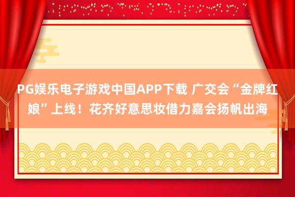 PG娱乐电子游戏中国APP下载 广交会“金牌红娘”上线!花齐好意思妆借力嘉会扬帆出海