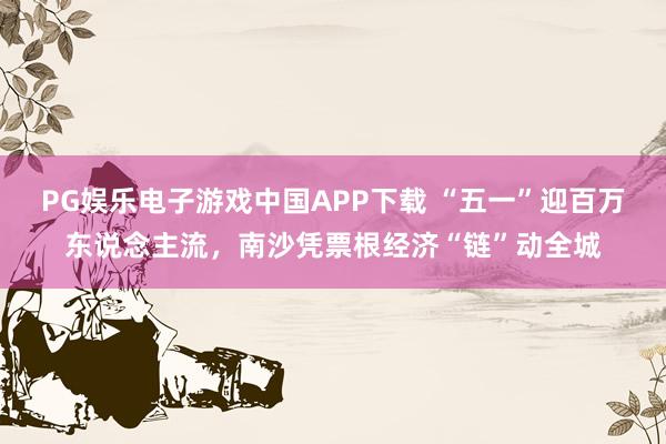 PG娱乐电子游戏中国APP下载 “五一”迎百万东说念主流,南沙凭票根经济“链”动全城