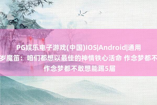 PG娱乐电子游戏(中国)IOS|Android|通用APP下载 40岁魔笛：咱们都想以最佳的神情铁心活命 作念梦都不敢想能踢5届