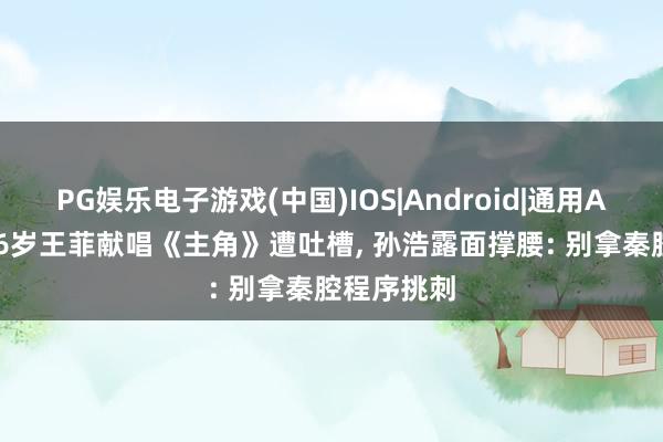 PG娱乐电子游戏(中国)IOS|Android|通用APP下载 56岁王菲献唱《主角》遭吐槽, 孙浩露面撑腰: 别拿秦腔程序挑刺