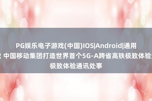 PG娱乐电子游戏(中国)IOS|Android|通用APP下载 中国移动集团打造世界首个5G-A跨省高铁极致体验通讯处事