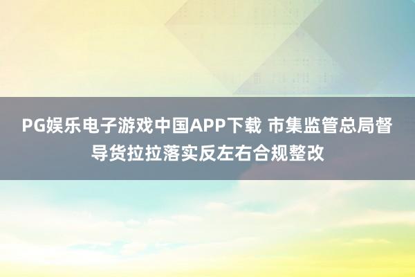PG娱乐电子游戏中国APP下载 市集监管总局督导货拉拉落实反左右合规整改