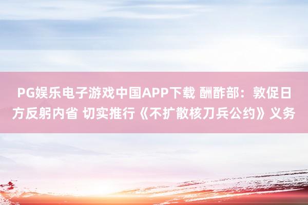 PG娱乐电子游戏中国APP下载 酬酢部：敦促日方反躬内省 切实推行《不扩散核刀兵公约》义务