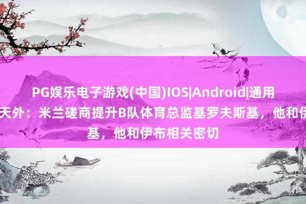 PG娱乐电子游戏(中国)IOS|Android|通用APP下载 意天外:米兰磋商提升B队体育总监基罗夫斯基,他和伊布相关密切